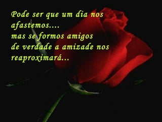 Pode ser que um dia nos
afastemos....
mas se formos amigos
de verdade a amizade nos
reaproximará...
 