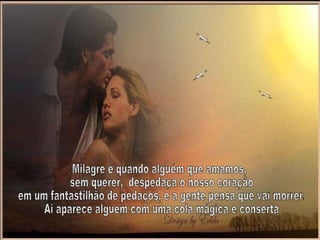 Milagre é quando alguém que amamos, sem querer,  despedaça o nosso coração em um fantastilhão de pedaços, e a gente pensa que vai morrer. Ai aparece alguém com uma cola mágica e conserta 