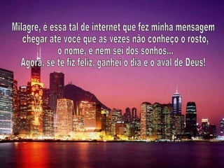 Milagre, é essa tal de internet que fez minha mensagem chegar até você que as vezes não conheço o rosto, o nome, e nem sei dos sonhos...  Agora, se te fiz feliz, ganhei o dia e o aval de Deus! 