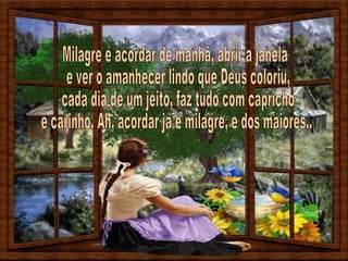 Milagre é acordar de manhã, abrir a janela e ver o amanhecer lindo que Deus coloriu, cada dia de um jeito, faz tudo com capricho e carinho. Ah, acordar já é milagre, e dos maiores... 