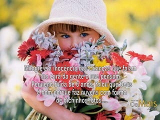 Milagre é a inocência das crianças que falam na cara da gente o que pensam. Pequeno Buda de 6 anos, falou que Deus é bom porque faz nuvens com forma de bichinhos fofos.... 