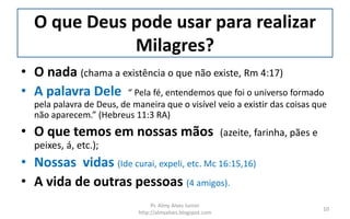 O que Deus pode usar para realizar
Milagres?
• O nada (chama a existência o que não existe, Rm 4:17)
• A palavra Dele “ Pela fé, entendemos que foi o universo formado
pela palavra de Deus, de maneira que o visível veio a existir das coisas que
não aparecem.” (Hebreus 11:3 RA)
• O que temos em nossas mãos (azeite, farinha, pães e
peixes, á, etc.);
• Nossas vidas (Ide curai, expeli, etc. Mc 16:15,16)
• A vida de outras pessoas (4 amigos).
Pr. Almy Alves Junior
http://almyalves.blogspot.com
10
 