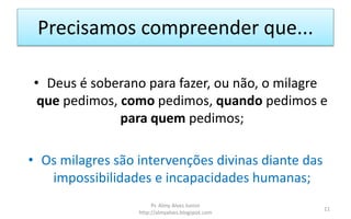 Precisamos compreender que...
• Deus é soberano para fazer, ou não, o milagre
que pedimos, como pedimos, quando pedimos e
para quem pedimos;
• Os milagres são intervenções divinas diante das
impossibilidades e incapacidades humanas;
Pr. Almy Alves Junior
http://almyalves.blogspot.com
11
 