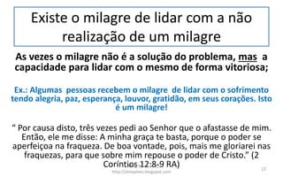 Existe o milagre de lidar com a não
realização de um milagre
As vezes o milagre não é a solução do problema, mas a
capacidade para lidar com o mesmo de forma vitoriosa;
Ex.: Algumas pessoas recebem o milagre de lidar com o sofrimento
tendo alegria, paz, esperança, louvor, gratidão, em seus corações. Isto
é um milagre!
“ Por causa disto, três vezes pedi ao Senhor que o afastasse de mim.
Então, ele me disse: A minha graça te basta, porque o poder se
aperfeiçoa na fraqueza. De boa vontade, pois, mais me gloriarei nas
fraquezas, para que sobre mim repouse o poder de Cristo.” (2
Coríntios 12:8-9 RA)Pr. Almy Alves Junior
http://almyalves.blogspot.com
12
 