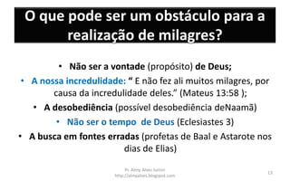 O que pode ser um obstáculo para a
realização de milagres?
• Não ser a vontade (propósito) de Deus;
• A nossa incredulidade: “ E não fez ali muitos milagres, por
causa da incredulidade deles.” (Mateus 13:58 );
• A desobediência (possível desobediência deNaamã)
• Não ser o tempo de Deus (Eclesiastes 3)
• A busca em fontes erradas (profetas de Baal e Astarote nos
dias de Elias)
Pr. Almy Alves Junior
http://almyalves.blogspot.com
13
 