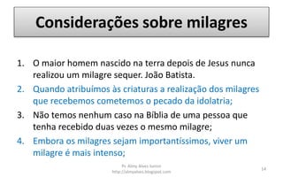 Considerações sobre milagres
1. O maior homem nascido na terra depois de Jesus nunca
realizou um milagre sequer. João Batista.
2. Quando atribuímos às criaturas a realização dos milagres
que recebemos cometemos o pecado da idolatria;
3. Não temos nenhum caso na Bíblia de uma pessoa que
tenha recebido duas vezes o mesmo milagre;
4. Embora os milagres sejam importantíssimos, viver um
milagre é mais intenso;
Pr. Almy Alves Junior
http://almyalves.blogspot.com
14
 