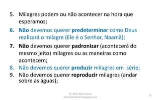 5. Milagres podem ou não acontecer na hora que
esperamos;
6. Não devemos querer predeterminar como Deus
realizará o milagre (Ele é o Senhor, Naamã);
7. Não devemos querer padronizar (acontecerá do
mesmo jeito) milagres ou as maneiras como
acontecem;
8. Não devemos querer produzir milagres em série;
9. Não devemos querer reproduzir milagres (andar
sobre as águas);
Pr. Almy Alves Junior
http://almyalves.blogspot.com
15
 