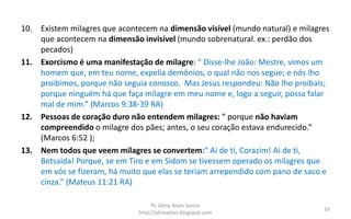 10. Existem milagres que acontecem na dimensão visível (mundo natural) e milagres
que acontecem na dimensão invisível (mundo sobrenatural. ex.: perdão dos
pecados)
11. Exorcismo é uma manifestação de milagre: “ Disse-lhe João: Mestre, vimos um
homem que, em teu nome, expelia demônios, o qual não nos segue; e nós lho
proibimos, porque não seguia conosco. Mas Jesus respondeu: Não lho proibais;
porque ninguém há que faça milagre em meu nome e, logo a seguir, possa falar
mal de mim.” (Marcos 9:38-39 RA)
12. Pessoas de coração duro não entendem milagres: “ porque não haviam
compreendido o milagre dos pães; antes, o seu coração estava endurecido.”
(Marcos 6:52 );
13. Nem todos que veem milagres se convertem:“ Ai de ti, Corazim! Ai de ti,
Betsaida! Porque, se em Tiro e em Sidom se tivessem operado os milagres que
em vós se fizeram, há muito que elas se teriam arrependido com pano de saco e
cinza.” (Mateus 11:21 RA)
Pr. Almy Alves Junior
http://almyalves.blogspot.com
16
 