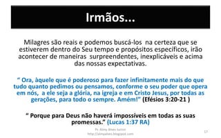 Irmãos...
Milagres são reais e podemos buscá-los na certeza que se
estiverem dentro do Seu tempo e propósitos específicos, irão
acontecer de maneiras surpreendentes, inexplicáveis e acima
das nossas expectativas.
“ Ora, àquele que é poderoso para fazer infinitamente mais do que
tudo quanto pedimos ou pensamos, conforme o seu poder que opera
em nós, a ele seja a glória, na igreja e em Cristo Jesus, por todas as
gerações, para todo o sempre. Amém!” (Efésios 3:20-21 )
“ Porque para Deus não haverá impossíveis em todas as suas
promessas.” (Lucas 1:37 RA)
Pr. Almy Alves Junior
http://almyalves.blogspot.com
17
 