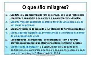 O que são milagres?
1. São fatos ou acontecimentos fora do comum, que Deus realiza para
confirmar o seu poder, o seu amor e a sua mensagem. (Almeida)
2. São intervenções soberanas de Deus a favor de uma pessoa, ou de
um grupo de pessoas;
3. São manifestações da graça de Deus alcançando homens pecadores;
4. São realizações esporádicas, momentâneas e circunstanciais dentro
de um propósito de Deus;
5. São encontros (intercessões) do sobrenatural com o natural
provocando mudanças que glorificam a Deus e agraciam pessoas;
6. São meios de libertação: “ e o SENHOR nos tirou do Egito com
poderosa mão, e com braço estendido, e com grande espanto, e com
sinais, e com milagres;” (Deuteronômio 26:8 )Pr. Almy Alves Junior
http://almyalves.blogspot.com
2
 