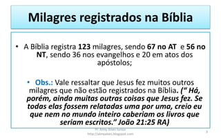 Milagres registrados na Bíblia
• A Bíblia registra 123 milagres, sendo 67 no AT e 56 no
NT, sendo 36 nos evangelhos e 20 em atos dos
apóstolos;
• Obs.: Vale ressaltar que Jesus fez muitos outros
milagres que não estão registrados na Bíblia. (“ Há,
porém, ainda muitas outras coisas que Jesus fez. Se
todas elas fossem relatadas uma por uma, creio eu
que nem no mundo inteiro caberiam os livros que
seriam escritos.” João 21:25 RA)
Pr. Almy Alves Junior
http://almyalves.blogspot.com
3
 