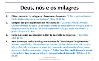 Deus, nós e os milagres
1. É Deus quem faz os milagres e não os seres humanos: “ E Deus, pelas mãos de
Paulo, fazia milagres extraordinários,” (Atos 19:11 RA)
2. Milagres são postos por Deus em nossas mãos: “ Disse o SENHOR a Moisés:
Quando voltares ao Egito, vê que faças diante de Faraó todos os milagres que te
hei posto na mão; mas eu lhe endurecerei o coração, para que não deixe ir o
povo.” (Êxodo 4:21 RA)
3. Existem pessoas que recebem o dom de operação de milagres: (1 Coríntios
12:9-10 RA)
4. Nem todos que realizam milagres em nome de Deus são por Ele aprovados: “
Muitos, naquele dia, hão de dizer-me: Senhor, Senhor! Porventura, não temos
nós profetizado em teu nome, e em teu nome não expelimos demônios, e em
teu nome não fizemos muitos milagres? Então, lhes direi explicitamente: nunca
vos conheci. Apartai-vos de mim, os que praticais a iniquidade.” (Mateus 7:22-
23 RA) Pr. Almy Alves Junior
http://almyalves.blogspot.com
6
 