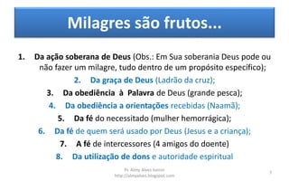 Milagres são frutos...
1. Da ação soberana de Deus (Obs.: Em Sua soberania Deus pode ou
não fazer um milagre, tudo dentro de um propósito específico);
2. Da graça de Deus (Ladrão da cruz);
3. Da obediência à Palavra de Deus (grande pesca);
4. Da obediência a orientações recebidas (Naamã);
5. Da fé do necessitado (mulher hemorrágica);
6. Da fé de quem será usado por Deus (Jesus e a criança);
7. A fé de intercessores (4 amigos do doente)
8. Da utilização de dons e autoridade espiritual
Pr. Almy Alves Junior
http://almyalves.blogspot.com
7
 