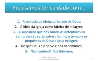 Precisamos ter cuidado com...
1. A teologia da obrigatoriedade de Deus;
2. A ideia da igreja como fábrica de milagres;
3. A suposição que nós somos os detentores da
compreensão certa sobre a forma, o tempo e os
propósitos de Deus e Seus milagres;
4. De que Deus é o servo e nós os senhores;
5. Não confundir fé e fideísmo;
Pr. Almy Alves Junior
http://almyalves.blogspot.com
8
 