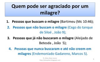 Quem pode ser agraciado por um
milagre?
1. Pessoas que buscam o milagre (Bartimeu (Mc 10:46);
2. Pessoas que não buscam o milagre (Cego do tanque
de Siloé , João 9);
3. Pessoas que já não buscaram o milagre (Aleijado de
Betesda , João 5);
4. Pessoas que nunca buscaram e até não creem em
milagres (Endemoniado Gadareno, Marcos 5).
Pr. Almy Alves Junior
http://almyalves.blogspot.com
9
 