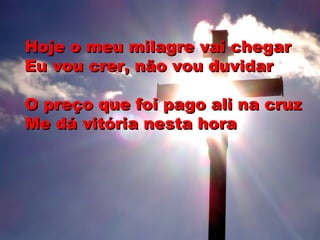 Hoje o meu milagre vai chegarHoje o meu milagre vai chegar
Eu vou crer, não vou duvidarEu vou crer, não vou duvidar
O preço que foi pago ali na cruzO preço que foi pago ali na cruz
Me dá vitória nesta horaMe dá vitória nesta hora
 
