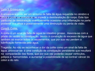 Cura 5: Enxaqueca.
A enxaqueca pode ser um sintoma de falta de água requerida no cérebro e
olhos e pode ser evitada ao se impedir a desidaratação do corpo. Este tipo
particular de desidratação eventualmente ocasiona uma inflamação na parte
posterior dos olhos e possivelmente uma diminuição ou perda de visão.
Cura 6: Colite. 
A colite é um sinal de falta de água no intestino grosso. Associa-se com a
prisão de ventre ou constipação, devido à constrição do excesso de água que
também se exerce sobre os escrementos, que por sua vez perdem a
lubrificação fornecida pela água.
Tragédia: Ao não se reconhecer a dor da colite como um sinal de falta de
água, provocar-se- á uma condição de constipação persistente que resultará
na compactacão das fezes, que por sua vez poderão causar vertículos,
pólipos e hemorróidas, e aumentar a possibilidade de se contrair câncer do
cólon e do reto.
 