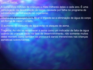 Cura 7: Asma. 
A asma afeta milhões de crianças e mata milhares delas a cada ano. É uma
complicação da desidratação do corpo, causada por falha no programa de
admistração da hidratação no organismo.  
Obstrui-se a passagem livre de ar e impede-se a eliminação de água do corpo
em forma de vapor – o bafo.
O aumento do consumo de água evita os ataques de asma.  
Tragédia: Ao não se reconhecer a asma como um indicador de falta de água
quando as crianças estão na fase de desenvolvimento, não somente muitos
deles morrem, como também se provocará danos irreversíveis nas crianças
asmáticas sobreviventes.
 