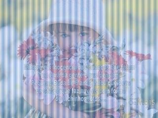 Milagre é a inocência das crianças que falam na cara da gente o que pensam. Pequeno Buda de 6 anos, falou que Deus presta porque faz nuvens com forma de bichinhos fofos.... 