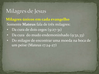 Milagres únicos em cada evangelho
Somente Mateus fala de três milagres:
• Da cura de dois cegos (9:27-31)
• Da cura do mudo endemoninhado (9:32,33)
• Do milagre de encontrar uma moeda na boca de
um peixe (Mateus 17:24-27)
 