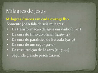 Somente João fala de seis milagres:
• Da transformação da água em vinho(2:1-11)
• Da cura do filho do oficial (4:46-54)
• Da cura de um cego (9:1-7)
• Da ressurreição de Lázaro (11:17-44)
• Segunda grande pesca (21:1-11)
Milagres únicos em cada evangelho
• Da cura do paralítico de Betesda (5:1-9)
 