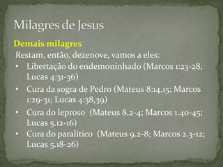 Restam, então, dezenove, vamos a eles:
Demais milagres
• Libertação do endemoninhado (Marcos 1:23-28,
Lucas 4:31-36)
• Cura da sogra de Pedro (Mateus 8:14,15; Marcos
1:29-31; Lucas 4:38,39)
• Cura do leproso (Mateus 8.2-4; Marcos 1.40-45;
Lucas 5.12-16)
• Cura do paralítico (Mateus 9.2-8; Marcos 2.3-12;
Lucas 5.18-26)
 