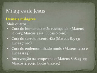 Mais quatro...
• Cura do servo do centurião (Mateus 8.5-13;
Lucas 7.1-10)
• Cura do endemoninhado mudo (Mateus 12.22 e
Lucas 11.14)
• Intervenção na tempestade (Mateus 8.18,23-27;
Marcos 4.35-41; Lucas 8.22-25)
Demais milagres
• Cura do homem da mão ressequida (Mateus
12.9-13; Marcos 3.1-5; Lucas 6.6-10)
 