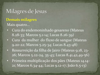Mais quatro...
• Cura da mulher do fluxo de sangue (Mateus
9.20-22; Marcos 5.25-34; Lucas 8.43-48)
• Ressurreição da filha de Jairo (Mateus 9.18, 23-
26; Marcos 5.22-24, 35-43; Lucas 8.41,42,49-56)
• Primeira multiplicação dos pães (Mateus 14.14-
21; Marcos 6.34-44; Lucas 9.12-17; João 6.5-13)
Demais milagres
• Cura do endemoninhado gesareno (Mateus
8.28-33; Marcos 5.1-14; Lucas 8.26-39)
 