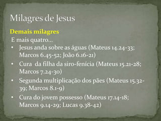 E mais quatro...
• Cura da filha da siro-fenícia (Mateus 15.21-28;
Marcos 7.24-30)
• Segunda multiplicação dos pães (Mateus 15.32-
39; Marcos 8.1-9)
• Cura do jovem possesso (Mateus 17.14-18;
Marcos 9.14-29; Lucas 9.38-42)
Demais milagres
• Jesus anda sobre as águas (Mateus 14.24-33;
Marcos 6.45-52; João 6.16-21)
 