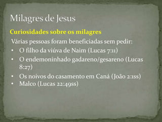 Várias pessoas foram beneficiadas sem pedir:
Curiosidades sobre os milagres
• O filho da viúva de Naim (Lucas 7:11)
• O endemoninhado gadareno/gesareno (Lucas
8:27)
• Os noivos do casamento em Caná (João 2:1ss)
• Malco (Lucas 22:49ss)
 