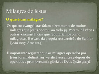 Os quatro evangelistas falam diretamente de muitos
milagres que Jesus operou, ao todo 35. Porém, há várias
outras circunstâncias que reputaríamos como
milagrosas. É o caso da própria ressurreição do Senhor
(João 10:17; Atos 2:24).
É importante registrar que os milagres operados por
Jesus foram definitivos, verificáveis antes e depois de
operados e promoveram a glória de Deus (João 9:2,3)
O que é um milagre?
 