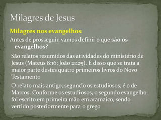 São relatos resumidos das atividades do ministério de
Jesus (Mateus 8:16; João 21:25). É disso que se trata a
maior parte destes quatro primeiros livros do Novo
Testamento
O relato mais antigo, segundo os estudiosos, é o de
Marcos. Conforme os estudiosos, o segundo evangelho,
foi escrito em primeira mão em aramaico, sendo
vertido posteriormente para o grego
Antes de prosseguir, vamos definir o que são os
evangelhos?
Milagres nos evangelhos
 