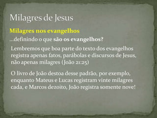 ...definindo o que são os evangelhos?
Lembremos que boa parte do texto dos evangelhos
registra apenas fatos, parábolas e discursos de Jesus,
não apenas milagres (João 21:25)
O livro de João destoa desse padrão, por exemplo,
enquanto Mateus e Lucas registram vinte milagres
cada, e Marcos dezoito, João registra somente nove!
Milagres nos evangelhos
 