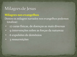Dentre os milagres narrados nos evangelhos podemos
totalizar:
• 17 curas físicas, de doenças as mais diversas
• 6 expulsões de demônios
• 9 intervenções sobre as forças da natureza
• 3 ressurreições
Milagres nos evangelhos
 