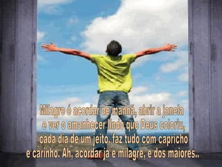 Milagre é acordar de manhã, abrir a janela e ver o amanhecer lindo que Deus coloriu, cada dia de um jeito, faz tudo com capricho e carinho. Ah, acordar já é milagre, e dos maiores... 