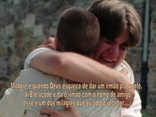 Milagre é quando Deus esquece de dar um irmão pra gente, ai Ele acode e dá o irmão com o nome de amigo esse é um dos milagres que eu adoro receber.... 