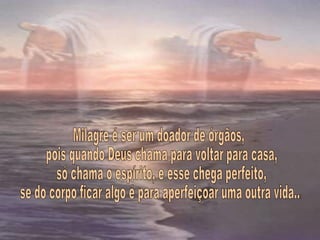 Milagre é ser um doador de órgãos, pois quando Deus chama para voltar para casa, só chama o espírito, e esse chega perfeito, se do corpo ficar algo é para aperfeiçoar uma outra vida... 