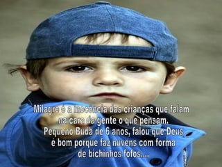Milagre é a inocência das crianças que falam na cara da gente o que pensam. Pequeno Buda de 6 anos, falou que Deus é bom porque faz nuvens com forma de bichinhos fofos.... 