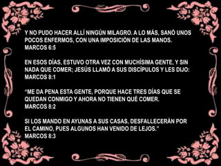Y NO PUDO HACER ALLÍ NINGÚN MILAGRO. A LO MÁS, SANÓ UNOS
POCOS ENFERMOS, CON UNA IMPOSICIÓN DE LAS MANOS.
MARCOS 6:5
EN ESOS DÍAS, ESTUVO OTRA VEZ CON MUCHÍSIMA GENTE, Y SIN
NADA QUE COMER; JESÚS LLAMÓ A SUS DISCÍPULOS Y LES DIJO:
MARCOS 8:1
“ME DA PENA ESTA GENTE, PORQUE HACE TRES DÍAS QUE SE
QUEDAN CONMIGO Y AHORA NO TIENEN QUÉ COMER.
MARCOS 8:2
SI LOS MANDO EN AYUNAS A SUS CASAS, DESFALLECERÁN POR
EL CAMINO, PUES ALGUNOS HAN VENIDO DE LEJOS.”
MARCOS 8:3
 
