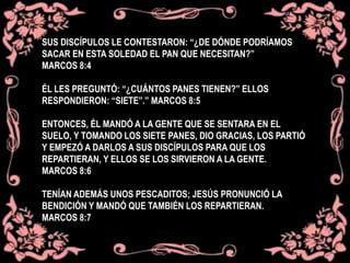 SUS DISCÍPULOS LE CONTESTARON: “¿DE DÓNDE PODRÍAMOS
SACAR EN ESTA SOLEDAD EL PAN QUE NECESITAN?”
MARCOS 8:4
ÉL LES PREGUNTÓ: “¿CUÁNTOS PANES TIENEN?” ELLOS
RESPONDIERON: “SIETE”.” MARCOS 8:5
ENTONCES, ÉL MANDÓ A LA GENTE QUE SE SENTARA EN EL
SUELO, Y TOMANDO LOS SIETE PANES, DIO GRACIAS, LOS PARTIÓ
Y EMPEZÓ A DARLOS A SUS DISCÍPULOS PARA QUE LOS
REPARTIERAN, Y ELLOS SE LOS SIRVIERON A LA GENTE.
MARCOS 8:6
TENÍAN ADEMÁS UNOS PESCADITOS; JESÚS PRONUNCIÓ LA
BENDICIÓN Y MANDÓ QUE TAMBIÉN LOS REPARTIERAN.
MARCOS 8:7
 