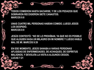 TODOS COMIERON HASTA SACIARSE, Y DE LOS PEDAZOS QUE
SOBRARON RECOGIERON SIETE CANASTOS.
MARCOS 8:8
UNAS CUATRO MIL PERSONAS HABÍAN COMIDO. LUEGO JESÚS
LOS DESPIDIÓ.
MARCOS 8:9
JESÚS CONTESTÓ: “NO SE LO PROHÍBAN, YA QUE NO ES POSIBLE
QUE ALGUIEN HAGA UN MILAGRO EN MI NOMBRE Y LUEGO HABLE
MAL DE MÍ. MARCOS 9:39
EN ESE MOMENTO, JESÚS SANABA A VARIAS PERSONAS
AFLIGIDAS DE ENFERMEDADES, DE ACHAQUES, DE ESPÍRITUS
MALIGNOS, Y DEVOLVÍA LA VISTA A ALGUNOS CIEGOS.
LUCAS 7:21
 