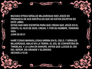 MUCHAS OTRAS SEÑALES MILAGROSAS HIZO JESÚS EN
PRESENCIA DE SUS DISCÍPULOS QUE NO ESTÁN ESCRITAS EN
ESTE LIBRO.
ESTAS HAN SIDO ESCRITAS PARA QUE CREAN QUE JESÚS ES EL
CRISTO, EL HIJO DE DIOS; CREAN, Y, POR SU NOMBRE, TENDRÁN
VIDA.
JUAN 20:30-31
HARÉ COSAS MARAVILLOSAS ARRIBA EN EL CIELO, Y SEÑALES
MILAGROSAS, ABAJO EN LA TIERRA. EL SOL SE CONVERTIRÁ EN
TINIEBLAS, Y LA LUNA EN SANGRE, ANTES QUE LLEGUE EL DÍA
DEL SEÑOR, DÍA GRANDE Y GLORIOSO.
HECHOS 2:19-20
 