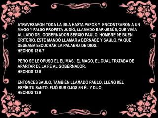 ATRAVESARON TODA LA ISLA HASTA PAFOS Y ENCONTRARON A UN
MAGO Y FALSO PROFETA JUDÍO, LLAMADO BAR-JESÚS, QUE VIVÍA
AL LADO DEL GOBERNADOR SERGIO PAULO, HOMBRE DE BUEN
CRITERIO. ESTE MANDÓ LLAMAR A BERNABÉ Y SAULO, YA QUE
DESEABA ESCUCHAR LA PALABRA DE DIOS.
HECHOS 13:6-7
PERO SE LE OPUSO EL ELIMAS, EL MAGO, EL CUAL TRATABA DE
APARTAR DE LA FE AL GOBERNADOR.
HECHOS 13:8
ENTONCES SAULO, TAMBIÉN LLAMADO PABLO, LLENO DEL
ESPÍRITU SANTO, FIJÓ SUS OJOS EN ÉL Y DIJO:
HECHOS 13:9
 