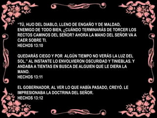 “TÚ, HIJO DEL DIABLO, LLENO DE ENGAÑO Y DE MALDAD,
ENEMIGO DE TODO BIEN, ¿CUÁNDO TERMINARÁS DE TORCER LOS
RECTOS CAMINOS DEL SEÑOR? AHORA LA MANO DEL SEÑOR VA A
CAER SOBRE TI.
HECHOS 13:10
QUEDARÁS CIEGO Y POR ALGÚN TIEMPO NO VERÁS LA LUZ DEL
SOL.” AL INSTANTE LO ENVOLVIERON OSCURIDAD Y TINIEBLAS. Y
ANDABA A TIENTAS EN BUSCA DE ALGUIEN QUE LE DIERA LA
MANO.
HECHOS 13:11
EL GOBERNADOR, AL VER LO QUE HABÍA PASADO, CREYÓ. LE
IMPRESIONABA LA DOCTRINA DEL SEÑOR.
HECHOS 13:12
 