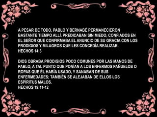 A PESAR DE TODO, PABLO Y BERNABÉ PERMANECIERON
BASTANTE TIEMPO ALLÍ. PREDICABAN SIN MIEDO, CONFIADOS EN
EL SEÑOR QUE CONFIRMABA EL ANUNCIO DE SU GRACIA CON LOS
PRODIGIOS Y MILAGROS QUE LES CONCEDÍA REALIZAR.
HECHOS 14:3
DIOS OBRABA PRODIGIOS POCO COMUNES POR LAS MANOS DE
PABLO, A TAL PUNTO QUE PONÍAN A LOS ENFERMOS PAÑUELOS O
ROPAS QUE ÉL HABÍA USADO, Y SANABAN DE SUS
ENFERMEDADES; TAMBIÉN SE ALEJABAN DE ELLOS LOS
ESPÍRITUS MALOS.
HECHOS 19:11-12
 