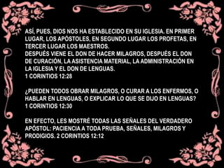 ASÍ, PUES, DIOS NOS HA ESTABLECIDO EN SU IGLESIA. EN PRIMER
LUGAR, LOS APÓSTOLES, EN SEGUNDO LUGAR LOS PROFETAS, EN
TERCER LUGAR LOS MAESTROS.
DESPUÉS VIENE EL DON DE HACER MILAGROS, DESPUÉS EL DON
DE CURACIÓN, LA ASISTENCIA MATERIAL, LA ADMINISTRACIÓN EN
LA IGLESIA Y EL DON DE LENGUAS.
1 CORINTIOS 12:28
¿PUEDEN TODOS OBRAR MILAGROS, O CURAR A LOS ENFERMOS, O
HABLAR EN LENGUAS, O EXPLICAR LO QUE SE DIJO EN LENGUAS?
1 CORINTIOS 12:30
EN EFECTO, LES MOSTRÉ TODAS LAS SEÑALES DEL VERDADERO
APÓSTOL: PACIENCIA A TODA PRUEBA, SEÑALES, MILAGROS Y
PRODIGIOS. 2 CORINTIOS 12:12
 