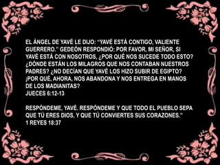 EL ÁNGEL DE YAVÉ LE DIJO: “YAVÉ ESTÁ CONTIGO, VALIENTE
GUERRERO.” GEDEÓN RESPONDIÓ: POR FAVOR, MI SEÑOR, SI
YAVÉ ESTÁ CON NOSOTROS, ¿POR QUÉ NOS SUCEDE TODO ESTO?
¿DÓNDE ESTÁN LOS MILAGROS QUE NOS CONTABAN NUESTROS
PADRES? ¿NO DECÍAN QUE YAVÉ LOS HIZO SUBIR DE EGIPTO?
¡POR QUÉ, AHORA, NOS ABANDONA Y NOS ENTREGA EN MANOS
DE LOS MADIANITAS?
JUECES 6:12-13
RESPÓNDEME, YAVÉ. RESPÓNDEME Y QUE TODO EL PUEBLO SEPA
QUE TÚ ERES DIOS, Y QUE TÚ CONVIERTES SUS CORAZONES.”
1 REYES 18:37
 