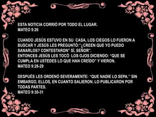 ESTA NOTICIA CORRIÓ POR TODO EL LUGAR.
MATEO 9:26
CUANDO JESÚS ESTUVO EN SU CASA, LOS CIEGOS LO FUERON A
BUSCAR Y JESÚS LES PREGUNTÓ:”¿CREEN QUE YO PUEDO
SANARLOS? CONTESTARON” SÍ, SEÑOR”.
ENTONCES JESÚS LES TOCÓ LOS OJOS DICIENDO: “QUE SE
CUMPLA EN USTEDES LO QUE HAN CREÍDO” Y VIERON.
MATEO 9:28-29
DESPUÉS LES ORDENÓ SEVERAMENTE: “QUE NADIE LO SEPA.” SIN
EMBARGO, ELLOS, EN CUANTO SALIERON, LO PUBLICARON POR
TODAS PARTES.
MATEO 9:30-31
 