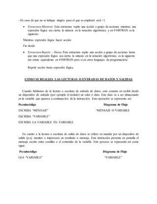 - En caso de que no se indique ningún paso el que se empleará será +1.
 Estructura Mientras: Esta estructura repite una acción o grupo de acciones mientras una
expresión lógica sea cierta; la sintaxis en la notación algorítmica y en FORTRAN es la
siguiente:
Mientras expresión lógica hacer acción
Fin desde
 Estructura Repetir – Hasta: Esta estructura repite una acción o grupo de acciones hasta
que una expresión lógica sea cierta; la sintaxis en la notación algorítmica es la siguiente
(no existe equivalente en FORTRAN pero sí en otros lenguajes de programación):
Repetir acción hasta expresión lógica.
COMO SE REALIZA LAS LECTURAS O ENTRADAS DE DATOS Y SALIDAS
Cuando hablamos de la lectura o escritura de entrada de datos, esta consiste en recibir desde
un dispositivo de entrada (por ejemplo el teclado) un valor o dato. Este dato va a ser almacenado
en la variable que aparece a continuación de la instrucción. Esta operación se representa así:
Pseudocódigo Diagrama de Flujo
ESCRIBA “MENSAJE” “MENSAJE O VARIABLE
ESCRIBA “VARIABLE”
ESCRIBA LA VARIABLE ES: VARIABLE
En cuanto a la lectura o escritura de salida de datos se refiere en mandar por un dispositivo de
salida (p.ej. monitor o impresora) un resultado o mensaje. Esta instrucción presenta en pantalla el
mensaje escrito entre comillas o el contenido de la variable. Este proceso se representa así como
sigue:
Pseudocódigo Diagrama de Flujo
LEA “VARIABLE” “VARIABLE”
 