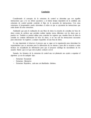 Conclusión
Considerando el concepto de la estructura de control se determina que son aquellas
instrucciones que a la vez deben ejecutarse y al mismo tiempo dependerá de la cantidad, una
estructura de control permite controlar el flujo de la ejecución de instrucciones. Con estas
estructuras el programador puede determinar el orden en que se ejecutarán las instrucciones que
están dentro de estas estructuras.
Analizando que para la realización de una Base de datos la creación de consultas de base de
datos consta de archivos que permiten realizar muchas tareas diferentes con los datos que se
pueden ver. También se pueden utilizar para controlar los registros que visualiza Base de datos la
consulta no contiene información de base de datos, si no tan solo las instrucciones necesarias
para seleccionar los registros y campos requeridos de una base de datos.
Es muy importante el observar el proceso que se sigue en la organización para determinar los
requerimientos que se necesitan para la elaboración de un sistema y para ello se recurren a varias
técnicas de recopilación de información para que el proyecto satisfaga las necesidades de los
usuarios finales que es el que está en pleno contacto con él.
Sumado, los formatos de la estructura de control una vez planteado nos ayuda a organizar el
algoritmo ya sea de cualquier tipo:
- Estructura Secuencial
- Estructura Alternativa
- Estructura Repetitiva, cada una con finalidades distintas.
 
